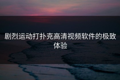剧烈运动打扑克高清视频软件的极致体验