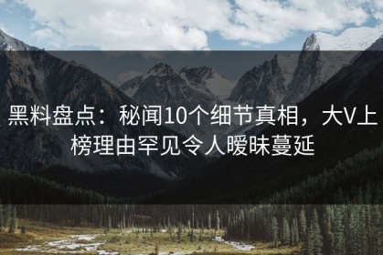 黑料盘点：秘闻10个细节真相，大V上榜理由罕见令人暧昧蔓延