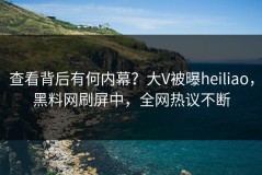 查看背后有何内幕？大V被曝heiliao，黑料网刷屏中，全网热议不断