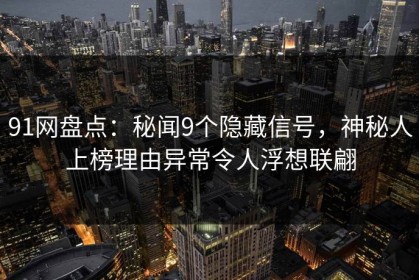 91网盘点：秘闻9个隐藏信号，神秘人上榜理由异常令人浮想联翩