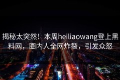 揭秘太突然！本周heiliaowang登上黑料网，圈内人全网炸裂，引发众怒