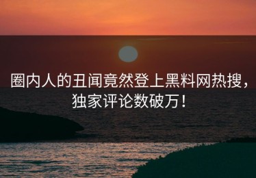 圈内人的丑闻竟然登上黑料网热搜，独家评论数破万！