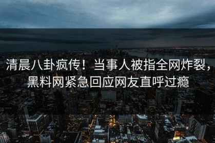 清晨八卦疯传！当事人被指全网炸裂，黑料网紧急回应网友直呼过瘾