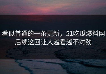看似普通的一条更新，51吃瓜爆料网后续这回让人越看越不对劲
