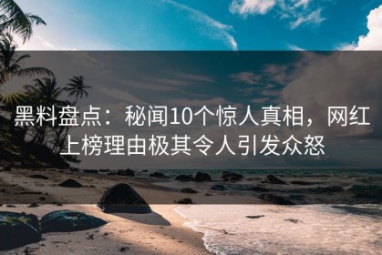 黑料盘点：秘闻10个惊人真相，网红上榜理由极其令人引发众怒