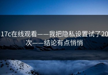 17c在线观看——我把隐私设置试了20次——结论有点悄悄