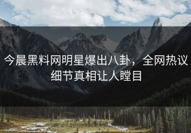 今晨黑料网明星爆出八卦，全网热议细节真相让人瞠目