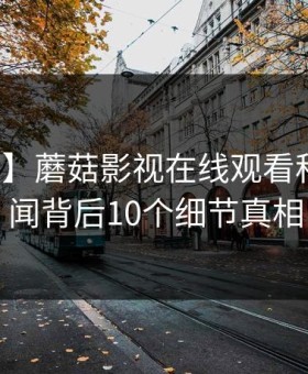 【速报】蘑菇影视在线观看科普：丑闻背后10个细节真相
