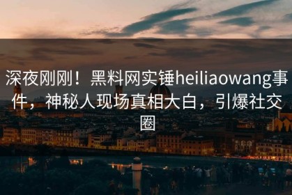 深夜刚刚！黑料网实锤heiliaowang事件，神秘人现场真相大白，引爆社交圈