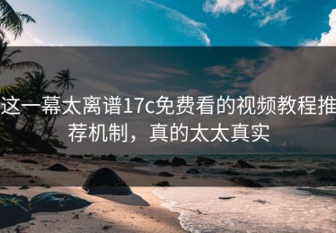 这一幕太离谱17c免费看的视频教程推荐机制，真的太太真实