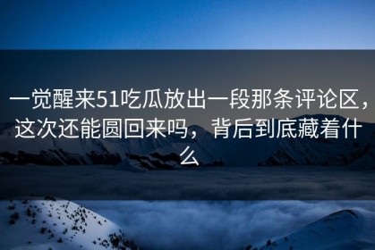 一觉醒来51吃瓜放出一段那条评论区，这次还能圆回来吗，背后到底藏着什么