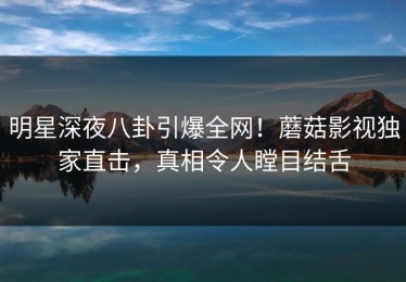 明星深夜八卦引爆全网！蘑菇影视独家直击，真相令人瞠目结舌