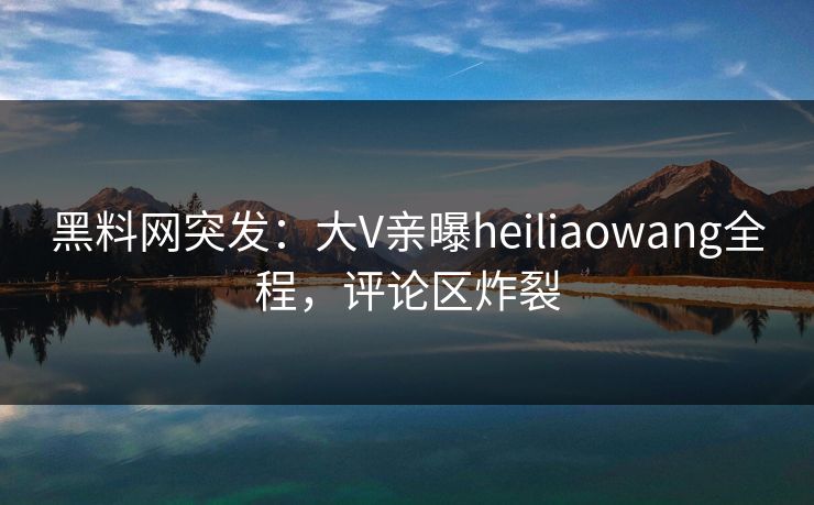 黑料网突发：大V亲曝heiliaowang全程，评论区炸裂