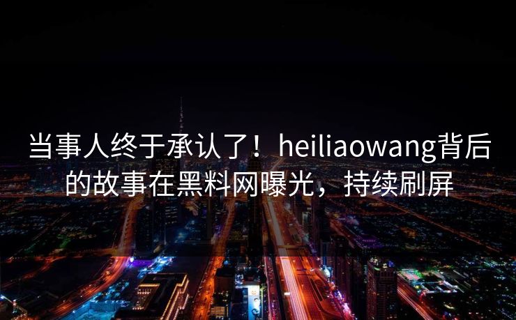 当事人终于承认了！heiliaowang背后的故事在黑料网曝光，持续刷屏