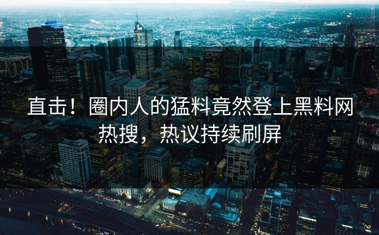 直击！圈内人的猛料竟然登上黑料网热搜，热议持续刷屏