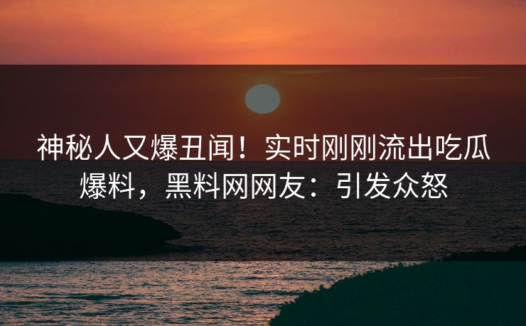 神秘人又爆丑闻！实时刚刚流出吃瓜爆料，黑料网网友：引发众怒