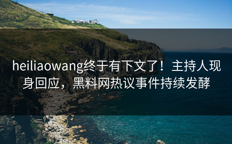 heiliaowang终于有下文了！主持人现身回应，黑料网热议事件持续发酵