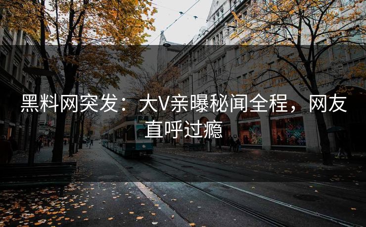 黑料网突发：大V亲曝秘闻全程，网友直呼过瘾