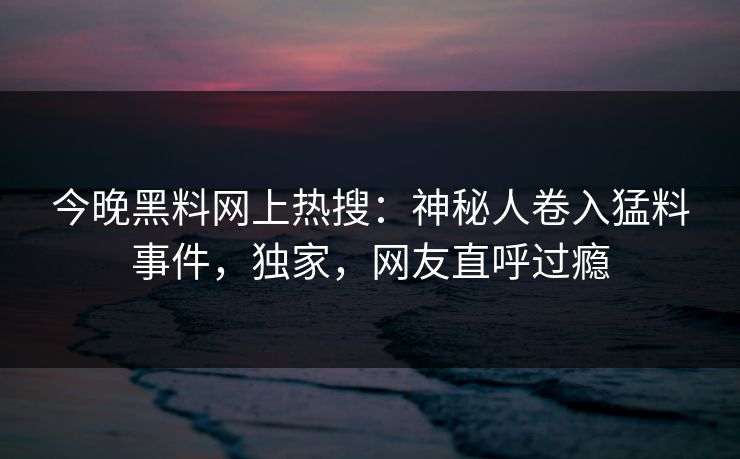 今晚黑料网上热搜：神秘人卷入猛料事件，独家，网友直呼过瘾