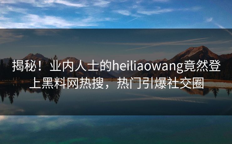揭秘！业内人士的heiliaowang竟然登上黑料网热搜，热门引爆社交圈