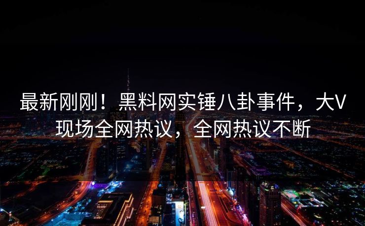 最新刚刚！黑料网实锤八卦事件，大V现场全网热议，全网热议不断