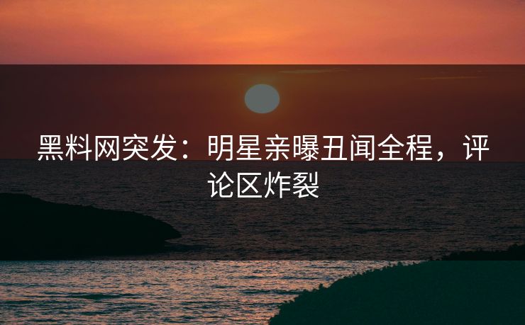 黑料网突发：明星亲曝丑闻全程，评论区炸裂