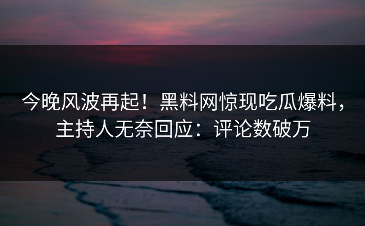 今晚风波再起！黑料网惊现吃瓜爆料，主持人无奈回应：评论数破万
