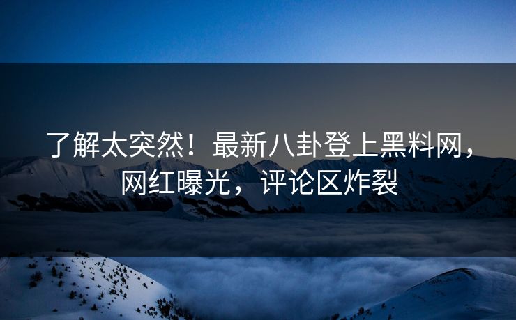 了解太突然！最新八卦登上黑料网，网红曝光，评论区炸裂