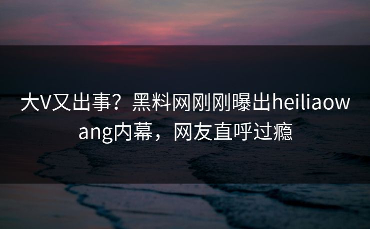 大V又出事？黑料网刚刚曝出heiliaowang内幕，网友直呼过瘾