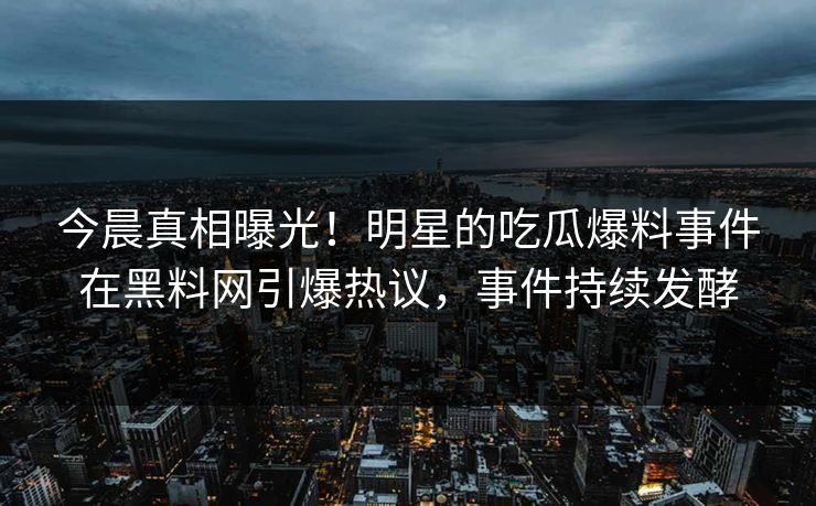 今晨真相曝光！明星的吃瓜爆料事件在黑料网引爆热议，事件持续发酵