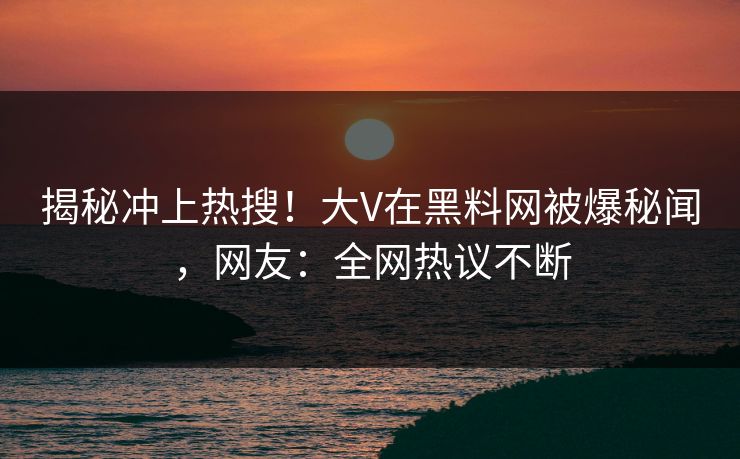 揭秘冲上热搜！大V在黑料网被爆秘闻，网友：全网热议不断