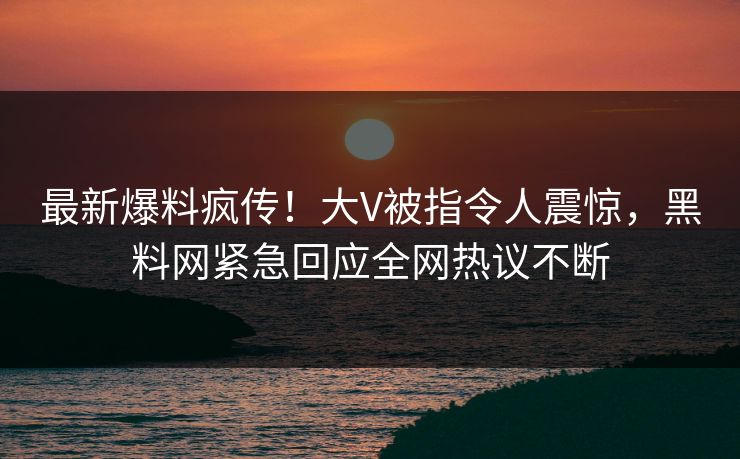 最新爆料疯传！大V被指令人震惊，黑料网紧急回应全网热议不断