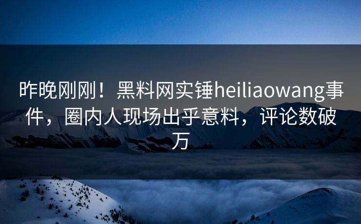 昨晚刚刚！黑料网实锤heiliaowang事件，圈内人现场出乎意料，评论数破万