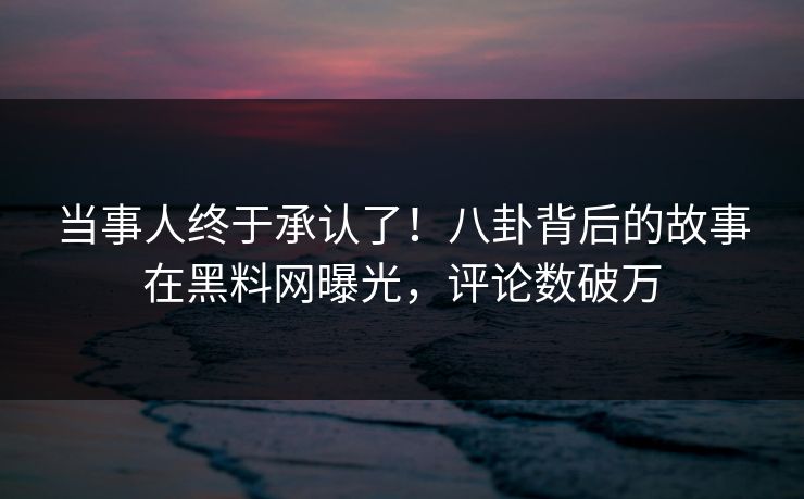 当事人终于承认了！八卦背后的故事在黑料网曝光，评论数破万