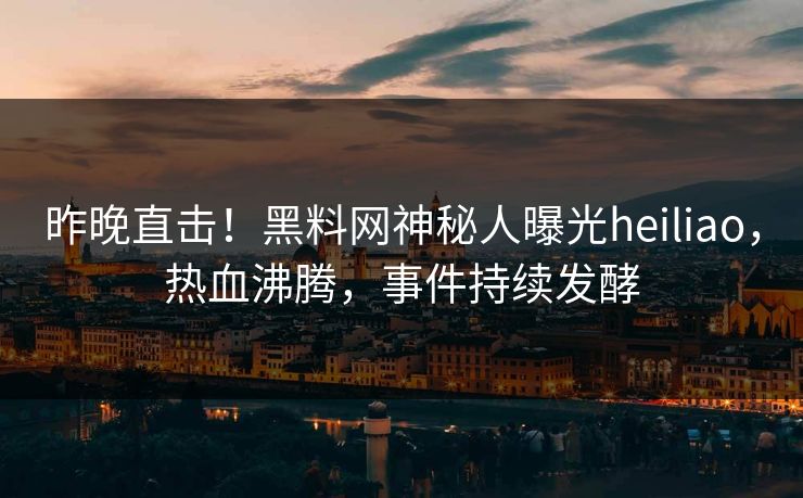 昨晚直击！黑料网神秘人曝光heiliao，热血沸腾，事件持续发酵