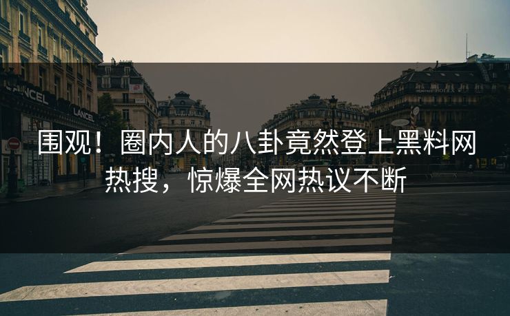 围观！圈内人的八卦竟然登上黑料网热搜，惊爆全网热议不断