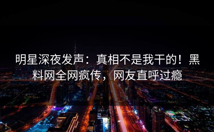 明星深夜发声：真相不是我干的！黑料网全网疯传，网友直呼过瘾