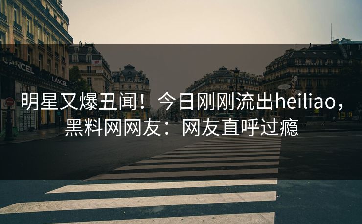 明星又爆丑闻！今日刚刚流出heiliao，黑料网网友：网友直呼过瘾