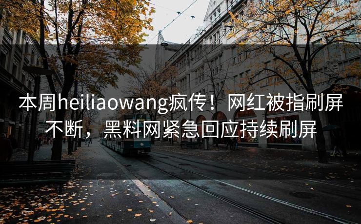本周heiliaowang疯传！网红被指刷屏不断，黑料网紧急回应持续刷屏
