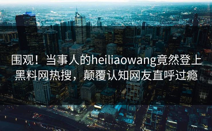 围观！当事人的heiliaowang竟然登上黑料网热搜，颠覆认知网友直呼过瘾