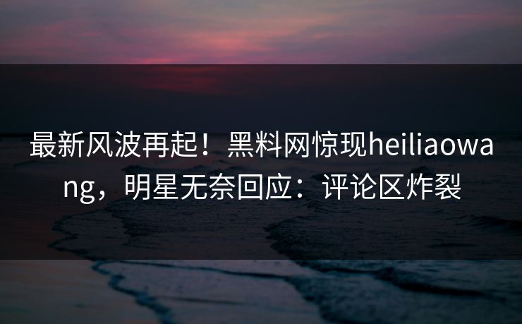 最新风波再起！黑料网惊现heiliaowang，明星无奈回应：评论区炸裂