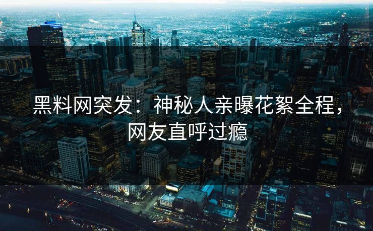 黑料网突发：神秘人亲曝花絮全程，网友直呼过瘾