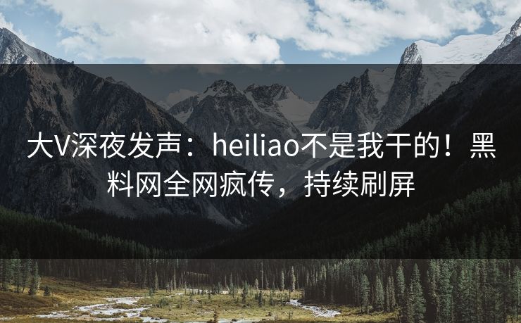大V深夜发声：heiliao不是我干的！黑料网全网疯传，持续刷屏