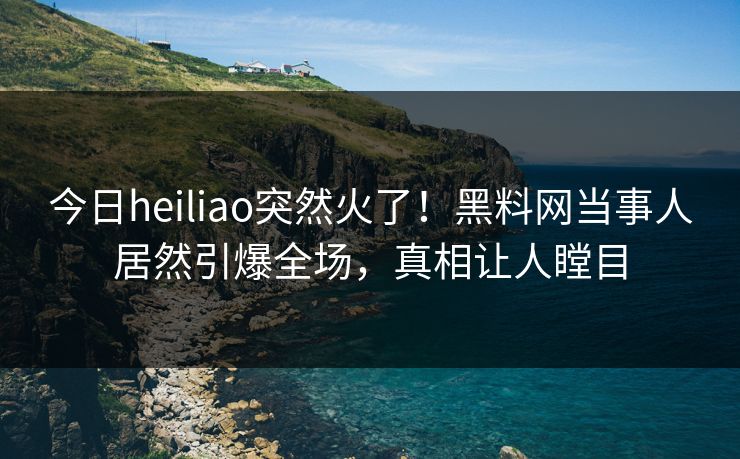 今日heiliao突然火了！黑料网当事人居然引爆全场，真相让人瞠目