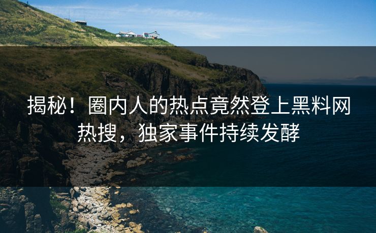 揭秘！圈内人的热点竟然登上黑料网热搜，独家事件持续发酵