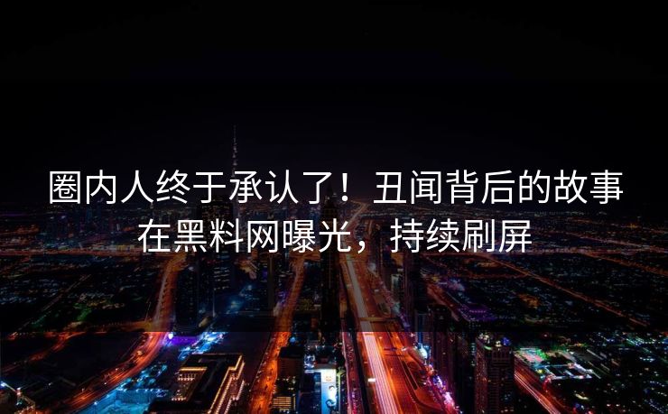 圈内人终于承认了！丑闻背后的故事在黑料网曝光，持续刷屏