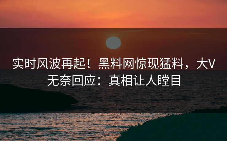 实时风波再起！黑料网惊现猛料，大V无奈回应：真相让人瞠目
