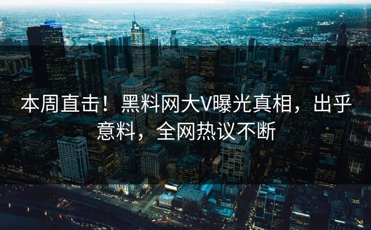 本周直击！黑料网大V曝光真相，出乎意料，全网热议不断