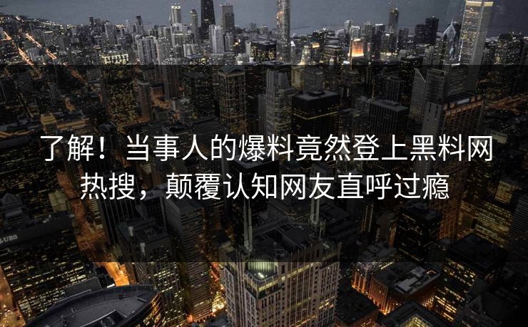 了解！当事人的爆料竟然登上黑料网热搜，颠覆认知网友直呼过瘾