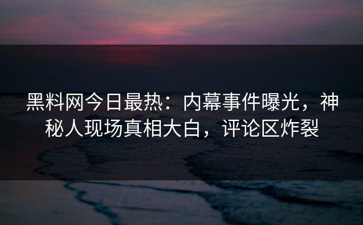黑料网今日最热：内幕事件曝光，神秘人现场真相大白，评论区炸裂